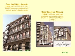 Casa José Nieto Asensio (1908),  situada con fachada a dos  calles Carmen y Sagasta, siendo la principal la de la calle del Carmen Casa Celestino Márquez (1900 ),   otra de las obras mas sobresalientes de este arquitecto. Situada en la Plaza de La Merced (El Lago). (Tomás Rico) 