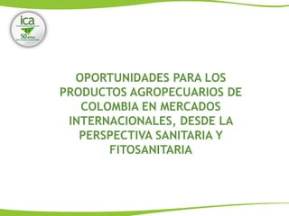 OPORTUNIDADES PARA LOS
PRODUCTOS AGROPECUARIOS DE
COLOMBIA EN MERCADOS
INTERNACIONALES, DESDE LA
PERSPECTIVA SANITARIA Y
FITOSANITARIA
 
