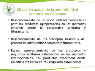Situación actual de la admisibilidad
sanitaria en Colombia
• Desconocimiento de las oportunidades comerciales
para los productos agropecuarios en los mercados
externos desde la perspectiva sanitaria y
fitosanitaria.
• Desconocimiento de los conceptos básicos y del
proceso de admisibilidad sanitaria y fitosanitaria.
• Escaso aprovechamiento de los protocolos y
requisitos sanitarios establecidos en los mercados
internacionales. 116 productos exportados desde
Colombia vrs cerca de 750 requisitos establecidos.
 