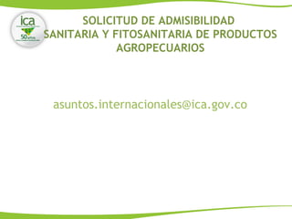 asuntos.internacionales@ica.gov.co
SOLICITUD DE ADMISIBILIDAD
SANITARIA Y FITOSANITARIA DE PRODUCTOS
AGROPECUARIOS
 