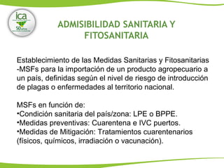 ADMISIBILIDAD SANITARIA Y
FITOSANITARIA
Establecimiento de las Medidas Sanitarias y Fitosanitarias
-MSFs para la importación de un producto agropecuario a
un país, definidas según el nivel de riesgo de introducción
de plagas o enfermedades al territorio nacional.
MSFs en función de:
•Condición sanitaria del país/zona: LPE o BPPE.
•Medidas preventivas: Cuarentena e IVC puertos.
•Medidas de Mitigación: Tratamientos cuarentenarios
(físicos, químicos, irradiación o vacunación).
 