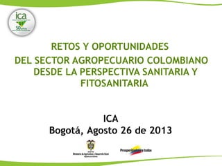 RETOS Y OPORTUNIDADES
DEL SECTOR AGROPECUARIO COLOMBIANO
DESDE LA PERSPECTIVA SANITARIA Y
FITOSANITARIA
ICA
Bogotá, Agosto 26 de 2013
 
