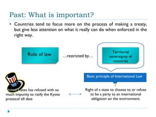 Past: What is important? Countries tend to focus more on the process of making a treaty, but give less attention on what it really can do when enforced in the right way. … restricted by…  Basic principle of International Law Right of a state to choose to or refuse to be a party to an international obligation on the environment. United S tates has refused with so much impunity to ratify the Kyoto protocol till date Role of law  Territorial sovereignty of countries 