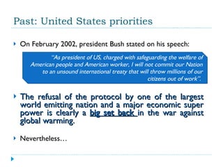 Past: United States priorities On February 2002, president Bush stated on his speech:  The refusal of the protocol by one of the largest world emitting nation and a major economic super power is clearly a  big set back  in the war against global warming. Nevertheless… “ As president of US, charged with safeguarding the welfare of American people and American worker, I will not commit our Nation to an unsound international treaty that will throw millions of our citizens out of work”.  