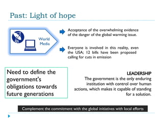 Past: Light of hope Acceptance of the overwhelming evidence of the danger of the global warming issue. Everyone is involved in this reality, even the USA; 12 bills have been proposed  calling for cuts in emission Need to define the government's obligations towards future generations LEADERSHIP The government is the only enduring institution with control over human actions, which makes it capable of standing for a solution. Complement the commitment with the global initiatives with local efforts World Media 