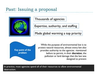 Past: Issuing a proposal Thousands of agencies  Expertise, authority, and staffing  Made global warming a top priority Key point of the problem While the purpose of environmental law is to protect natural resources, almost every law also provides authority to the agencies  mentioned before to permit, in their  discretion ,  the pollution or land damage that the law was designed to prevent In practice, most agencies spend all of their resources to allow environmental destruction.  
