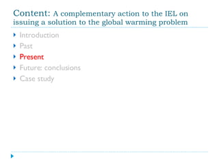 Content:  A complementary action to the IEL on issuing a solution to the global warming problem Introduction Past Present Future: conclusions Case study 