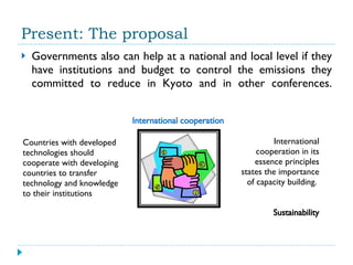 Present: The proposal Governments also can help at a national and local level if they have institutions and budget to control the emissions they committed to reduce in Kyoto and in other conferences. International cooperation Countries with developed technologies should cooperate with developing countries to transfer technology and knowledge to their institutions  International cooperation in its essence principles states the importance of capacity building.  Sustainability 
