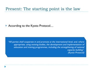 Present: The starting point is the law According to the Kyoto Protocol… “ All parties shall cooperate in and promote at the international level, and, where appropriate, using existing bodies, the development and implementation of education and training programmes, including the strengthening of national capacity building”. (Kyoto Protocol) 
