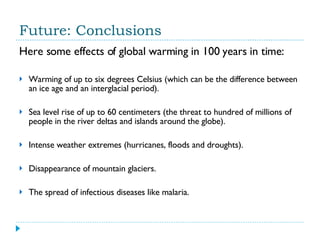 Future: Conclusions Here some effects of global warming in 100 years in time: Warming of up to six degrees Celsius (which can be the difference between an ice age and an interglacial period). Sea level rise of up to 60 centimeters (the threat to hundred of millions of people in the river deltas and islands around the globe).  Intense weather extremes (hurricanes, floods and droughts). Disappearance of mountain glaciers.  The spread of infectious diseases like malaria. 