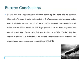 Future: Conclusions At this point the  Kyoto Protocol had been ratified by 151 states and the European Community. To enter in to force, it needed 55 % of the states whose aggregate carbon dioxide emissions for 1990 amount to 55 % of total emissions. Since emissions from Russia and the United States are such large proportion of the total, in practice this needed at least one of them to ratified, which Russia did in 2004. The Protocol then entered in force in 2005, without USA, the protocol’s effectiveness will be that much less, though its approach remains controversial. (Aust, 2005: 340) 