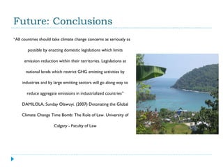 Future: Conclusions “ All countries should take climate change concerns as seriously as possible by enacting domestic legislations which limits emission reduction within their territories. Legislations at national levels which restrict GHG emitting activities by industries and by large emitting sectors will go along way to reduce aggregate emissions in industrialized countries ”  DAMILOLA, Sunday Olawuyi. (2007) Detonating the Global Climate Change Time Bomb: The Role of Law. University of Calgary - Faculty of Law 