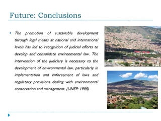 Future: Conclusions The promotion of sustainable development through legal means at national and international levels has led to recognition of judicial efforts to develop and consolidate environmental law. The intervention of the judiciary is necessary to the development of environmental law, particularly in implementation and enforcement of laws and regulatory provisions dealing with environmental conservation and management. (UNEP: 1998) 