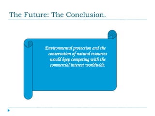 The Future: The Conclusion. Environmental protection and the conservation of natural resources would keep competing with the commercial interest worldwide. 
