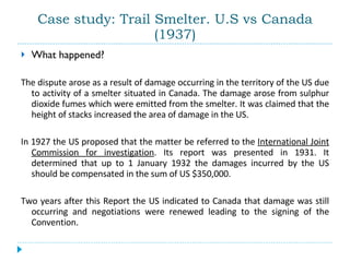 Case study: Trail Smelter. U.S vs Canada (1937) What happened?  The dispute arose as a result of damage occurring in the territory of the US due to activity of a smelter situated in Canada. The damage arose from sulphur dioxide fumes which were emitted from the smelter. It was claimed that the height of stacks increased the area of damage in the US.  In 1927 the US proposed that the matter be referred to the  International Joint Commission for investigation . Its report was presented in 1931. It determined that up to 1 January 1932 the damages incurred by the US should be compensated in the sum of US $350,000.  Two years after this Report the US indicated to Canada that damage was still occurring and negotiations were renewed leading to the signing of the Convention. 