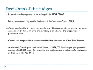 Decisions of the judges Indemnity and compensation must be paid for UD$ 78.000 Next cases would rely on the decisions of the Supreme Court of U.S.  No State has the right to use or permit the use of its territory in such a manner as to cause injury by fumes in or to the territory of another or the properties or persons therein. Canada was responsible in international law for the conduct of the Trail Smelter. At the end, Canada paid the United States US$428,000 for damages plus probably around US$50,000 to pay for scientists and equipment to monitor sulfur emissions at Trail from 1937 to 1942. 