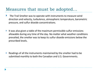 Measures that must be adopted… The Trail Smelter was to operate with instruments to measure wind direction and velocity, turbulence, atmospheric temperature, barometric pressure, and sulfur dioxide concentrations.  It was also given a table of the maximum permissible sulfur emissions allowable during any time of the day. No matter what weather conditions prevailed, the smelter was to keep its sulfur dioxide emissions below the prescribed levels.  Readings of all the instruments maintained by the smelter had to be submitted monthly to both the Canadian and U.S. Governments. 