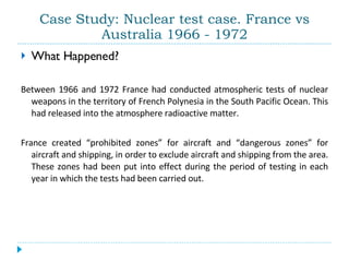 Case Study:  Nuclear test case. France vs Australia 1966 - 1972 What Happened?  Between 1966 and 1972 France had conducted atmospheric tests of nuclear weapons in the territory of French Polynesia in the South Pacific Ocean. This had released into the atmosphere radioactive matter.  France created “prohibited zones” for aircraft and “dangerous zones” for aircraft and shipping, in order to exclude aircraft and shipping from the area. These zones had been put into effect during the period of testing in each year in which the tests had been carried out. 
