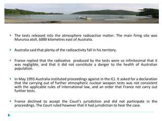 The tests released into the atmosphere radioactive matter. The main firing site was Mururoa atoll, 6000 kilometres east of Australia.  Australia said that plenty of the radioactivity fall in his territory. France replied that the radioative  produced by the tests were so infinitesimal that it was negligible, and that it did not constitute a danger to the health of Australian population. In May 1993 Australia instituted proceedings against in the ICJ. It asked for a declaration that the carrying out of further atmospheric nuclear weapon tests was not consistent with the applicable rules of international law, and an order that France not carry out further tests.  France declined to accept the Court’s jurisdiction and did not participate in the proceedings. The Court ruled however that it had jurisdiction to hear the case. 