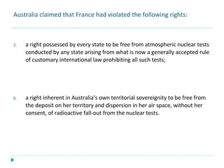 Australia claimed that France had violated the following rights: a right possessed by every state to be free from atmospheric nuclear tests conducted by any state arising from what is now a generally accepted rule of customary international law prohibiting all such tests; a right inherent in Australia’s own territorial sovereignity to be free from the deposit on her territory and dispersion in her air space, without her consent, of radioactive fall-out from the nuclear tests. 