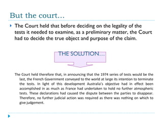 But the court… The Court held that before deciding on the legality of the tests it needed to examine, as a preliminary matter, the Court had to decide the true object and purpose of the claim. THE SOLUTION… The Court held therefore that, in announcing that the 1974 series of tests would be the last, the French Government conveyed to the world at large its intention to terminate the tests. In light of this development Australia’s objective had in effect been accomplished in as much as France had undertaken to hold no further atmospheric tests. These declarations had caused the dispute between the parties to disappear. Therefore, no further judicial action was required as there was nothing on which to give judgement. 