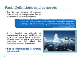 Past: Definitions and concepts For the past decades, all countries have turned to environmental law to address environmental problems.  It is founded on principle of international law which prohibits one state from causing harm to another, allowing states to enjoy their natural resources to the fullest, but compelling them to be cautious. But its effectiveness is strongly questioned… “ Environmental law consists of hundreds of statutes and regulations passed since the 1970s to protect natural resources. Statutes give tremendous authority to officials at all levels of government to control just about any environmental harm” (Wood, Mary Christina. NATURE'S TRUST 