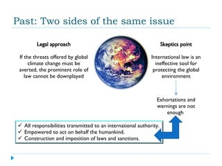 Past: Two sides of the same issue Legal approach If the threats offered by global climate change must be averted, the prominent role of law cannot be downplayed Skeptics point International law is an ineffective tool for protecting the global environment Exhortations and warnings are not enough  All responsibilities transmitted to an international authority. Empowered to act on behalf the humankind. Construction and imposition of laws and sanctions. 