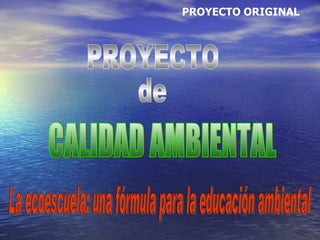 PROYECTO de CALIDAD AMBIENTAL PROYECTO ORIGINAL La ecoescuela: una fórmula para la educación ambiental 