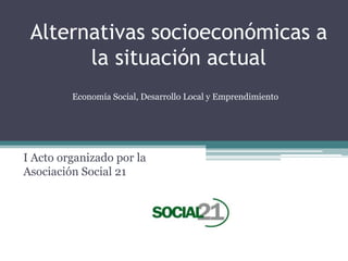 Alternativas socioeconómicas a
la situación actual
I Acto organizado por la
Asociación Social 21
Economía Social, Desarrollo Local y Emprendimiento
 