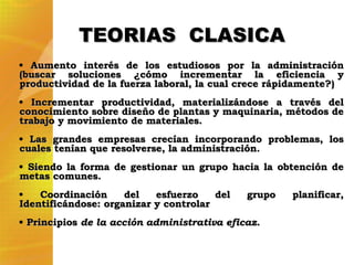 Aumento interés de los estudiosos por la administración (buscar soluciones ¿cómo incrementar la eficiencia y productividad de la fuerza laboral, la cual crece rápidamente?) Incrementar productividad, materializándose a través del conocimiento sobre diseño de plantas y maquinaria, métodos de trabajo y movimiento de materiales.  Las grandes empresas crecían incorporando problemas, los cuales tenían que resolverse, la administración. Siendo la forma de gestionar un grupo hacia la obtención de metas comunes. Coordinación del esfuerzo del grupo planificar, Identificándose: organizar y controlar Principios  de la acción administrativa eficaz. TEORIAS  CLASICA 
