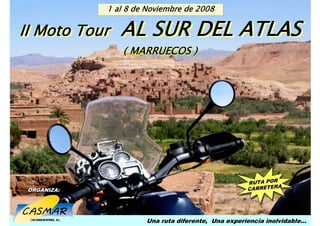 II Moto Tour AL SURalDEL Noviembre de 2008
                  1 8 de ATLAS


                                  AL SUR DEL ATLAS
MARRUECOS.   1-8 Noviembre 2008


 II Moto Tour
 II Moto Tour
                                  ( MARRUECOS )




                                                                    RUTA POR
                                                                           OR
                                                                     RUTA PERA
                                                                         ET ERA
                                                                    CARR ET
    ORGANIZA:
    ORGANIZA:                                                       CA RR




                                      Una ruta diferente, Una experiencia inolvidable…
 