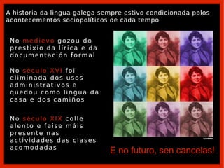 No  século XIX  colle alento e faise máis presente nas actividades das clases acomodadas E no futuro, sen cancelas! A historia da lingua galega sempre estivo condicionada polos acontecementos sociopolíticos de cada tempo No  medievo  gozou do prestixio da lírica e da documentación formal No  século XVI  foi eliminada dos usos administrativos e quedou como lingua da casa e dos camiños 