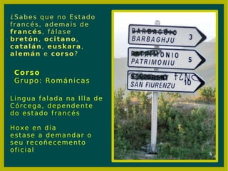 ¿Sabes que no Estado francés, ademais de  francés , fálase  bretón ,  ocitano ,  catalán ,  euskara ,  alemán  e  corso ? Lingua falada na Illa de Córcega, dependente do estado francés Hoxe en día estase a demandar o seu recoñecemento oficial Corso Grupo: Románicas 