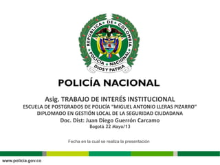 Asig. TRABAJO DE INTERÉS INSTITUCIONAL
ESCUELA DE POSTGRADOS DE POLICÍA “MIGUEL ANTONIO LLERAS PIZARRO”
DIPLOMADO EN GESTIÓN LOCAL DE LA SEGURIDAD CIUDADANA
Doc. Dist: Juan Diego Guerrón Carcamo
Bogotá 22 Mayo/13
Fecha en la cual se realiza la presentación
 