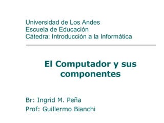 Universidad de Los Andes Escuela de Educación Cátedra: Introducción a la Informática El Computador y sus componentes Br: Ingrid M. Peña Prof: Guillermo Bianchi 