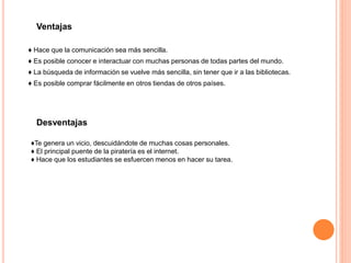 ♦ Hace que la comunicación sea más sencilla.
♦ Es posible conocer e interactuar con muchas personas de todas partes del mundo.
♦ La búsqueda de información se vuelve más sencilla, sin tener que ir a las bibliotecas.
♦ Es posible comprar fácilmente en otros tiendas de otros países.
Ventajas
Desventajas
♦Te genera un vicio, descuidándote de muchas cosas personales.
♦ El principal puente de la piratería es el internet.
♦ Hace que los estudiantes se esfuercen menos en hacer su tarea.
 