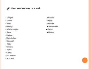 ♦ Google ♦ Gennio
♦Yahoo! ♦ Yippy
♦ Bing ♦ Yandex
♦Boodigo ♦ Metacrawler
♦ Wolfram alpha ♦ Kartoo
♦ Alexa ♦ Blekko
♦Foofind
♦Duckduckgo
♦Ccsearch
♦ Yacy
♦Chacha
♦ Hakia
♦Carrot
♦Ask Jeeves
♦ Apocalax
¿Cuáles son los mas usados?
 
