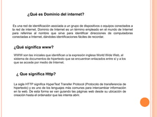 Es una red de identificación asociada a un grupo de dispositivos o equipos conectados a
la red de internet. Dominio de Internet es un término empleado en el mundo de Internet
para referirse al nombre que sirve para identificar direcciones de computadoras
conectadas a Internet, dándoles identificaciones fáciles de recordar.
¿Qué es Dominio del internet?
¿Qué significa www?
WWW son las iníciales que identifican a la expresión inglesa World Wide Web, el
sistema de documentos de hipertexto que se encuentran enlazados entre sí y a los
que se accede por medio de Internet.
¿ Que significa Http?
La sigla HTTP significa HyperText Transfer Protocol (Protocolo de transferencia de
hipertexto) y es uno de los lenguajes más comunes para intercambiar información
en la web. De esta forma se van guiando las páginas web desde su ubicación de
creación hasta el ordenador que las intenta abrir.
 