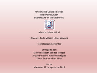 Universidad Gerardo Barrios
Regional Usulután
Licenciatura en Mercadotecnia
Materia: Informática I
Docente: Carla Milagro López Vázquez
¨Tecnologías Emergentes¨
Entregado por:
Mayra Elizabeth Benitez Villegas
Alejandra Isabel Portillo Rodríguez
Diosis Estela Chávez Pérez
Fecha
Miércoles 12 de agosto de 2015
 