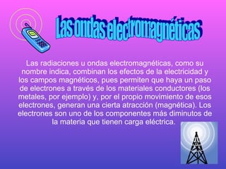 Las radiaciones u ondas electromagnéticas, como su nombre indica, combinan los efectos de la electricidad y los campos magnéticos, pues permiten que haya un paso de electrones a través de los materiales conductores (los metales, por ejemplo) y, por el propio movimiento de esos electrones, generan una cierta atracción (magnética). Los electrones son uno de los componentes más diminutos de la materia que tienen carga eléctrica.   Las ondas electromagnéticas 