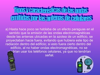 a) Hasta hace poco se hablaba de un efecto paraguas en el sentido que la emisión de las ondas electromagnéticas desde las antenas ubicadas en la azotea de un edificio, se proyectaban hacia fuera, evitando que hubiera este tipo de radiación dentro del edificio; si esto fuera cierto dentro del  edificio, al no haber ondas electromagnéticas, no se  podrían usar los teléfonos celulares, ya que no tendrían señal. Tipos y características de las ondas  emitidas por las antenas de celulares 