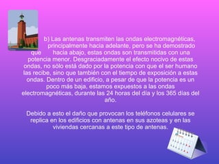 b) Las antenas transmiten las ondas electromagnéticas,    principalmente hacia adelante, pero se ha demostrado que  hacia abajo, estas ondas son transmitidas con una potencia menor. Desgraciadamente el efecto nocivo de estas ondas, no sólo está dado por la potencia con que el ser humano las recibe, sino que también con el tiempo de exposición a estas ondas. Dentro de un edificio, a pesar de que la potencia es un poco más baja, estamos expuestos a las ondas electromagnéticas, durante las 24 horas del día y los 365 días del año. Debido a esto el daño que provocan los teléfonos celulares se replica en los edificios con antenas en sus azoteas y en las viviendas cercanas a este tipo de antenas. 