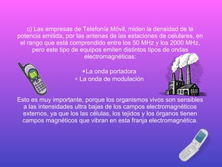 c) Las empresas de Telefonía Móvil, miden la densidad de la potencia emitida, por las antenas de las estaciones de celulares, en el rango que está comprendido entre los 50 MHz y los 2000 MHz, pero este tipo de equipos emiten distintos tipos de ondas electromagnéticas:    La onda portadora      La onda de modulación   Esto es muy importante, porque los organismos vivos son sensibles a las intensidades ultra bajas de los campos electromagnéticos externos, ya que los las células, los tejidos y los órganos tienen campos magnéticos que vibran en esta franja electromagnética. 
