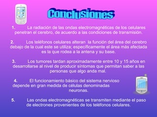 1. La radiación de las ondas electromagnéticas de los celulares penetran el cerebro, de acuerdo a las condiciones de transmisión. 2. Los teléfonos celulares alteran  la función del área del cerebro debajo de la cual este se utiliza; específicamente el área más afectada es la que rodea a la antena y su base. 3. Los tumores tardan aproximadamente entre 10 y 15 años en desarrollarse al nivel de producir síntomas que permitan saber a las personas que algo anda mal.  4. El funcionamiento básico del sistema nervioso  depende en gran medida de células denominadas  neuronas. 5. Las ondas electromagnéticas se transmiten mediante el paso de electrones provenientes de los teléfonos celulares. Conclusiones 