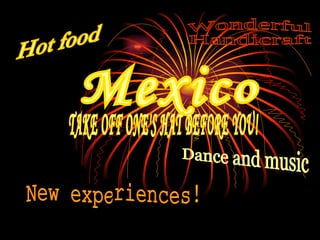 Mexico Hot food New experiences! Dance and music Wonderful Handicraft TAKE OFF ONE'S HAT BEFORE YOU! 