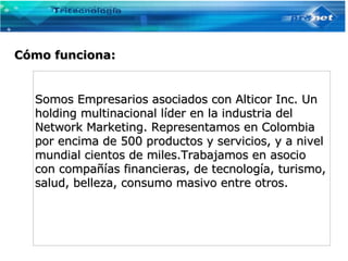Cómo funciona: Somos Empresarios asociados con Alticor Inc. Un holding multinacional líder en la industria del Network Marketing. Representamos en Colombia por encima de 500 productos y servicios, y a nivel mundial cientos de miles.Trabajamos en asocio con compañías financieras, de tecnología, turismo, salud, belleza, consumo masivo entre otros.   