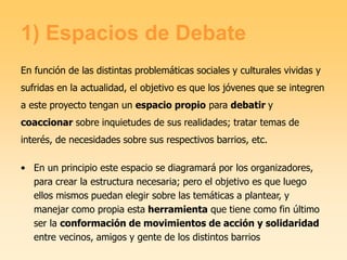 1) Espacios de Debate
En función de las distintas problemáticas sociales y culturales vividas y
sufridas en la actualidad, el objetivo es que los jóvenes que se integren
a este proyecto tengan un espacio propio para debatir y
coaccionar sobre inquietudes de sus realidades; tratar temas de
interés, de necesidades sobre sus respectivos barrios, etc.
• En un principio este espacio se diagramará por los organizadores,
para crear la estructura necesaria; pero el objetivo es que luego
ellos mismos puedan elegir sobre las temáticas a plantear, y
manejar como propia esta herramienta que tiene como fin último
ser la conformación de movimientos de acción y solidaridad
entre vecinos, amigos y gente de los distintos barrios
 