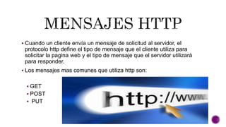  Cuando un cliente envía un mensaje de solicitud al servidor, el 
protocolo http define el tipo de mensaje que el cliente utiliza para 
solicitar la pagina web y el tipo de mensaje que el servidor utilizará 
para responder. 
 Los mensajes mas comunes que utiliza http son: 
 GET 
 POST 
 PUT 
 
