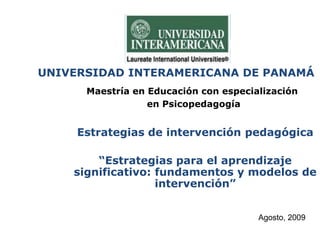 UNIVERSIDAD INTERAMERICANA DE PANAMÁ
Maestría en Educación con especialización
en Psicopedagogía
Estrategias de intervención pedagógica
“Estrategias para el aprendizaje
significativo: fundamentos y modelos de
intervención”
Agosto, 2009
 