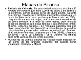 Etapas de Picasso Periodo de Vallauris.  En esta ciudad acabó su escultura  El hombre del cordero  que mide 2,20 m de altura y se dedicó a la cerámica, donde realiza cerca de 2000 piezas. Durante este tiempo Picasso hizo también importantes esculturas:  La cabra  también en bronce; la obra que llevó a cabo en 1964: maqueta de cabeza de mujer, una monumental escultura de en acero soldado; a lo largo de siete meses, creó notables series de grabados con el que retornó a sus primitivos temas: el circo, escenas eróticas... En Vallauris nacieron sus dos hijos, circunstancia que favoreció la presentación de cuadros más infantiles y maternales, rebosando maternidad. También pintó enormes murales:  La guerra y La Paz  (1952),  Massacre en corée  (1951),  La Baignade  (1957). Durante los últimos años pintó variaciones de temas célebres.  Muchas de las últimas pinturas de Picasso están basados en las obras de los grandes maestros del pasado como Velázquez, Delacroix y Manet.  